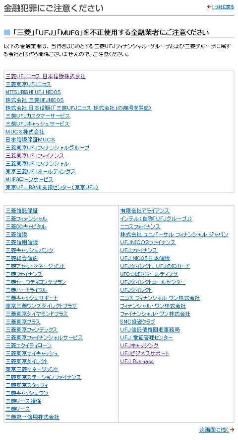 「「三菱」「UFJ」「MUFG」を不正使用する金融業者にご注意ください」から。これらは「すべて」三菱・UFJグループとは関係がまったくない。よく見ると分かるのだが法的に詐称となるためか「銀行」という表記はどこも使っていない。これが見分けるポイントの一つといえるだろう(もちろん「本物」にも銀行、の表記がない会社もあるが……)。